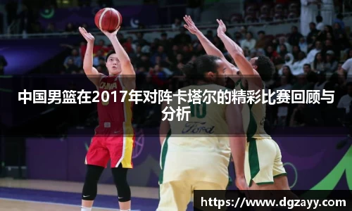 中国男篮在2017年对阵卡塔尔的精彩比赛回顾与分析